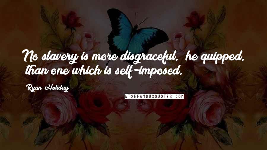Ryan Holiday Quotes: No slavery is more disgraceful," he quipped, "than one which is self-imposed.
