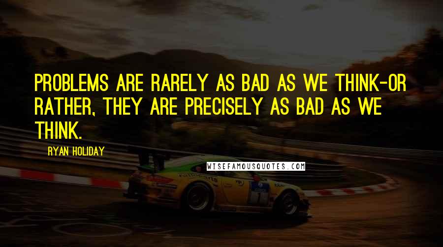 Ryan Holiday Quotes: Problems are rarely as bad as we think-or rather, they are precisely as bad as we think.