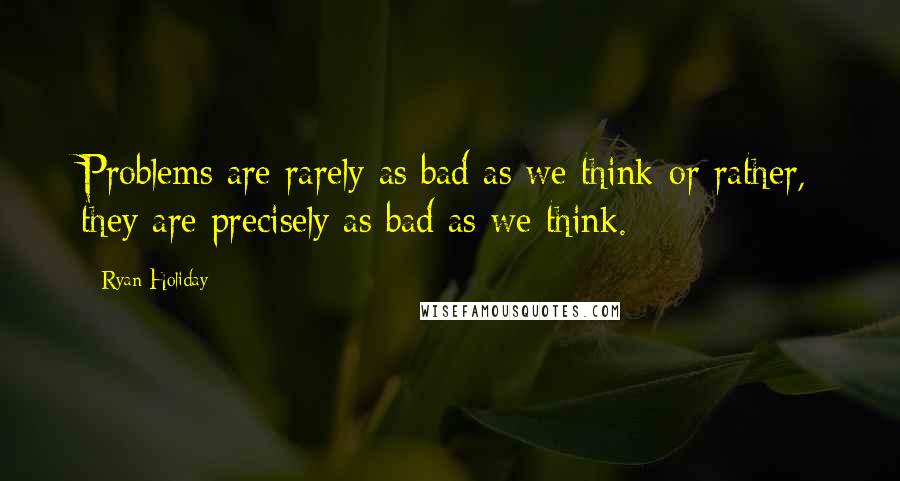 Ryan Holiday Quotes: Problems are rarely as bad as we think-or rather, they are precisely as bad as we think.