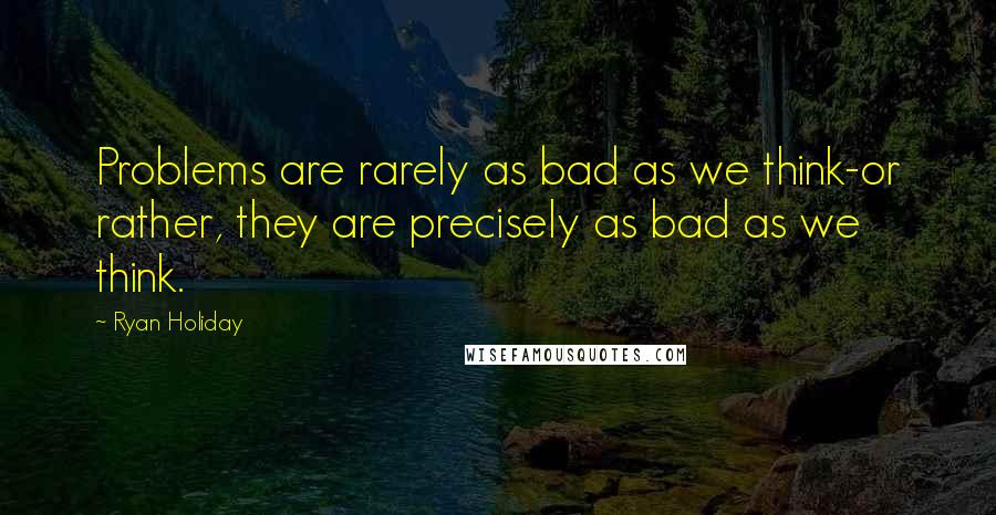 Ryan Holiday Quotes: Problems are rarely as bad as we think-or rather, they are precisely as bad as we think.