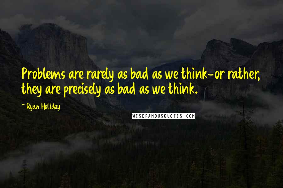 Ryan Holiday Quotes: Problems are rarely as bad as we think-or rather, they are precisely as bad as we think.