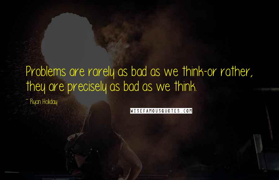 Ryan Holiday Quotes: Problems are rarely as bad as we think-or rather, they are precisely as bad as we think.