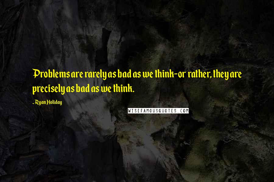 Ryan Holiday Quotes: Problems are rarely as bad as we think-or rather, they are precisely as bad as we think.