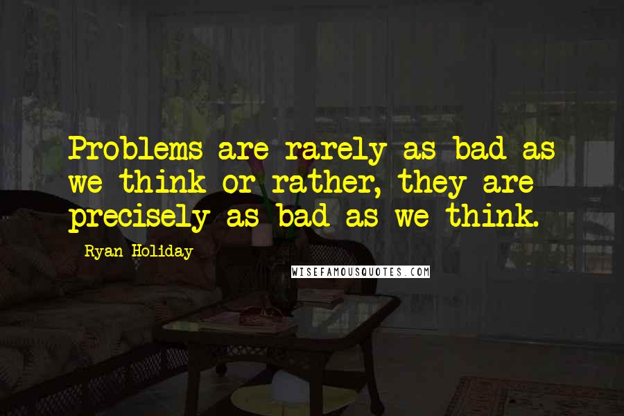 Ryan Holiday Quotes: Problems are rarely as bad as we think-or rather, they are precisely as bad as we think.