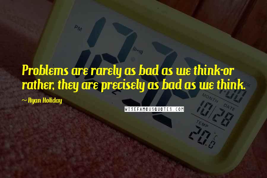 Ryan Holiday Quotes: Problems are rarely as bad as we think-or rather, they are precisely as bad as we think.