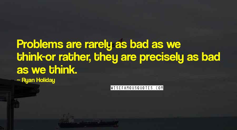 Ryan Holiday Quotes: Problems are rarely as bad as we think-or rather, they are precisely as bad as we think.