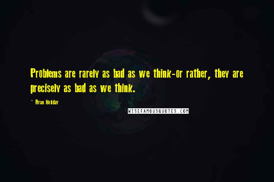 Ryan Holiday Quotes: Problems are rarely as bad as we think-or rather, they are precisely as bad as we think.