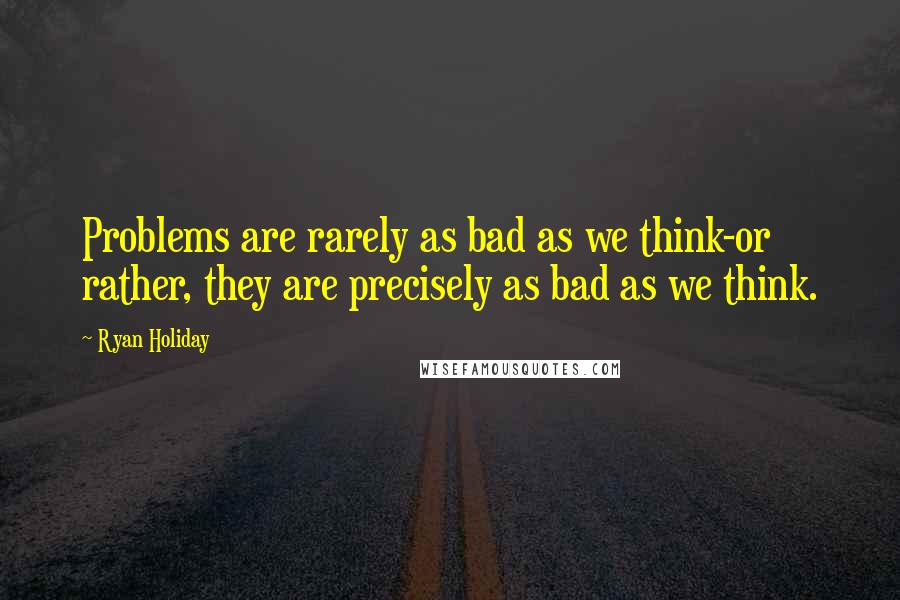 Ryan Holiday Quotes: Problems are rarely as bad as we think-or rather, they are precisely as bad as we think.