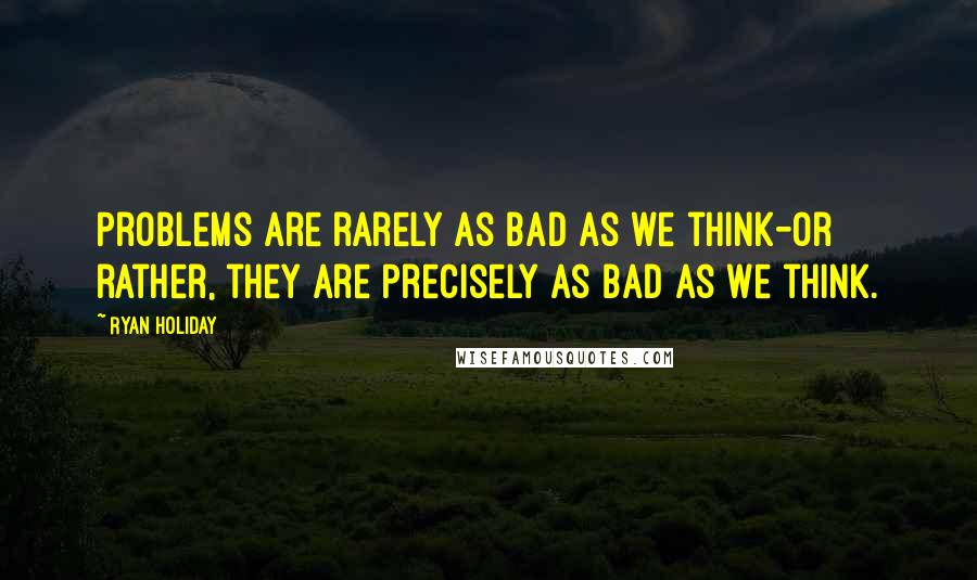 Ryan Holiday Quotes: Problems are rarely as bad as we think-or rather, they are precisely as bad as we think.