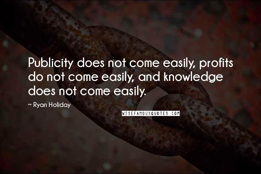 Ryan Holiday Quotes: Publicity does not come easily, profits do not come easily, and knowledge does not come easily.