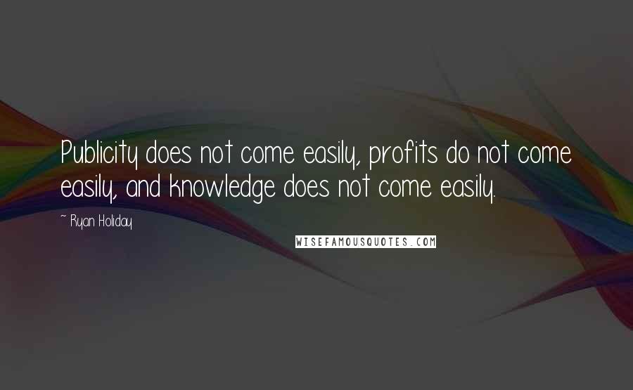 Ryan Holiday Quotes: Publicity does not come easily, profits do not come easily, and knowledge does not come easily.