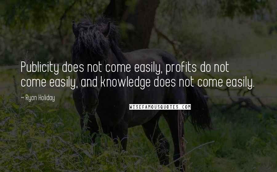 Ryan Holiday Quotes: Publicity does not come easily, profits do not come easily, and knowledge does not come easily.