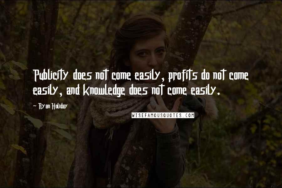 Ryan Holiday Quotes: Publicity does not come easily, profits do not come easily, and knowledge does not come easily.