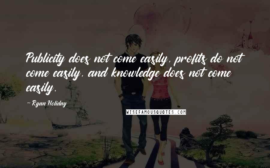 Ryan Holiday Quotes: Publicity does not come easily, profits do not come easily, and knowledge does not come easily.