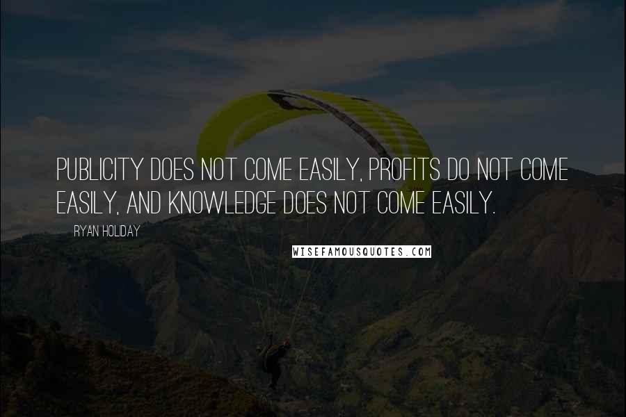 Ryan Holiday Quotes: Publicity does not come easily, profits do not come easily, and knowledge does not come easily.