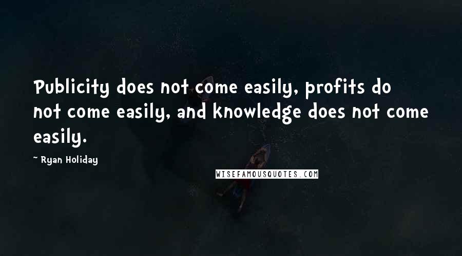 Ryan Holiday Quotes: Publicity does not come easily, profits do not come easily, and knowledge does not come easily.