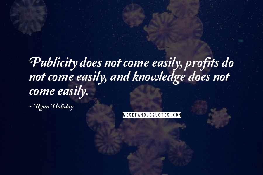 Ryan Holiday Quotes: Publicity does not come easily, profits do not come easily, and knowledge does not come easily.