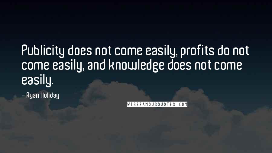 Ryan Holiday Quotes: Publicity does not come easily, profits do not come easily, and knowledge does not come easily.