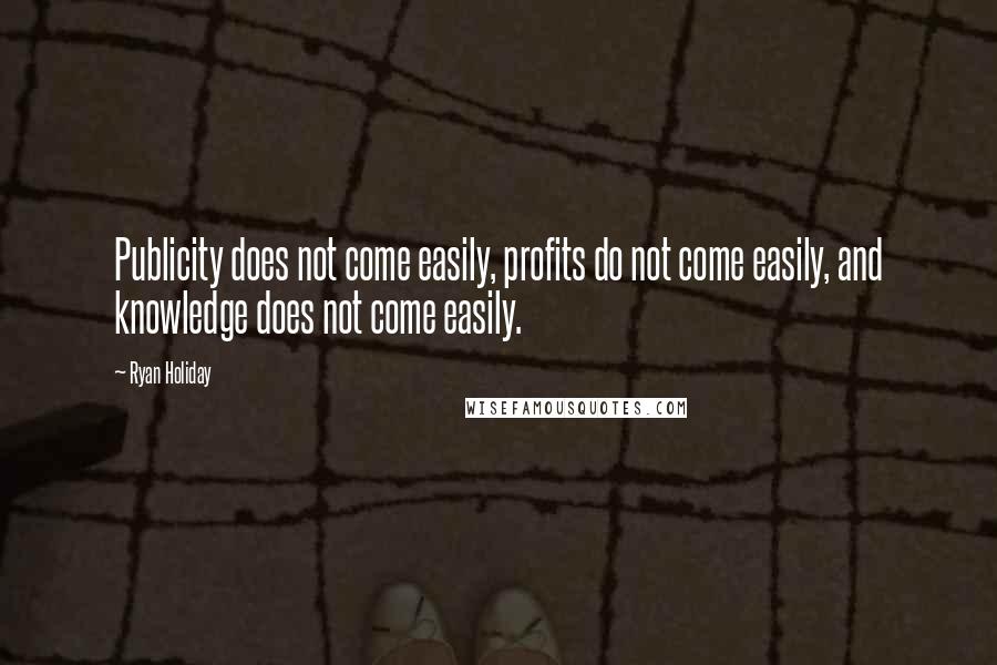 Ryan Holiday Quotes: Publicity does not come easily, profits do not come easily, and knowledge does not come easily.