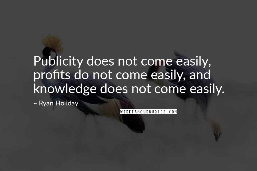 Ryan Holiday Quotes: Publicity does not come easily, profits do not come easily, and knowledge does not come easily.