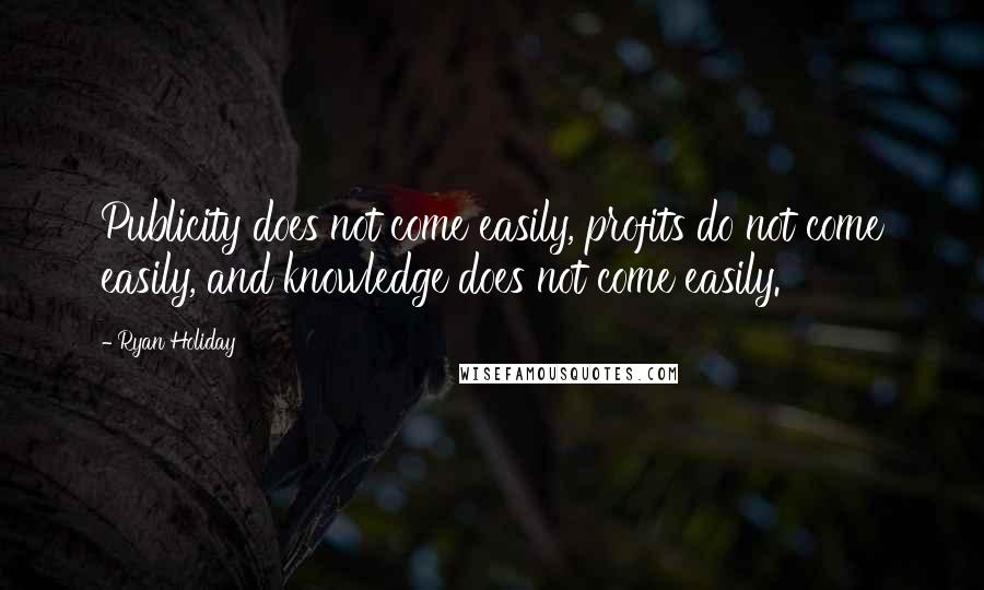 Ryan Holiday Quotes: Publicity does not come easily, profits do not come easily, and knowledge does not come easily.