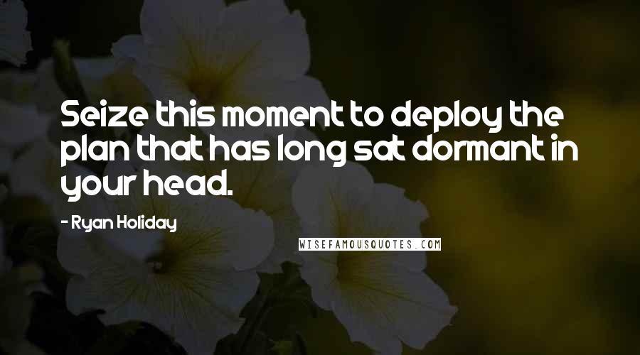 Ryan Holiday Quotes: Seize this moment to deploy the plan that has long sat dormant in your head.