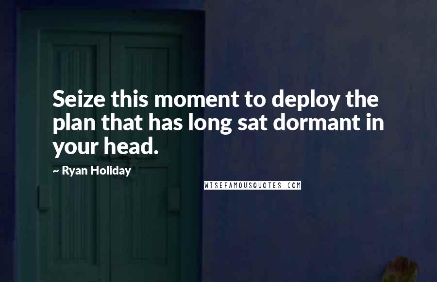 Ryan Holiday Quotes: Seize this moment to deploy the plan that has long sat dormant in your head.