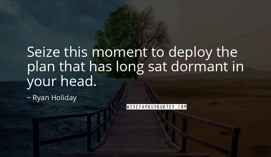 Ryan Holiday Quotes: Seize this moment to deploy the plan that has long sat dormant in your head.