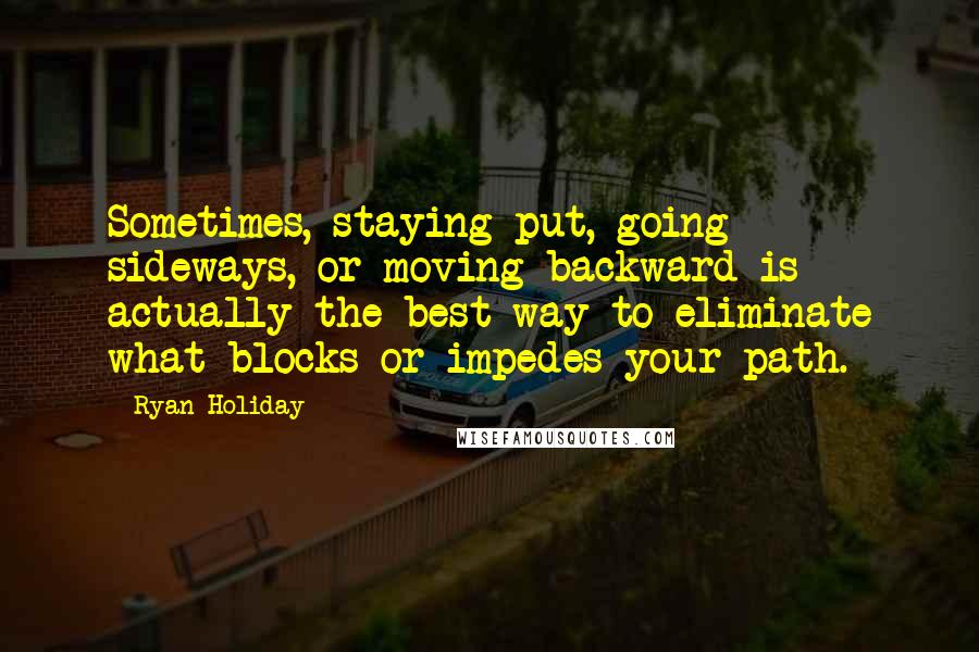Ryan Holiday Quotes: Sometimes, staying put, going sideways, or moving backward is actually the best way to eliminate what blocks or impedes your path.