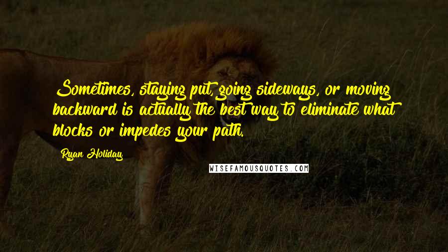 Ryan Holiday Quotes: Sometimes, staying put, going sideways, or moving backward is actually the best way to eliminate what blocks or impedes your path.