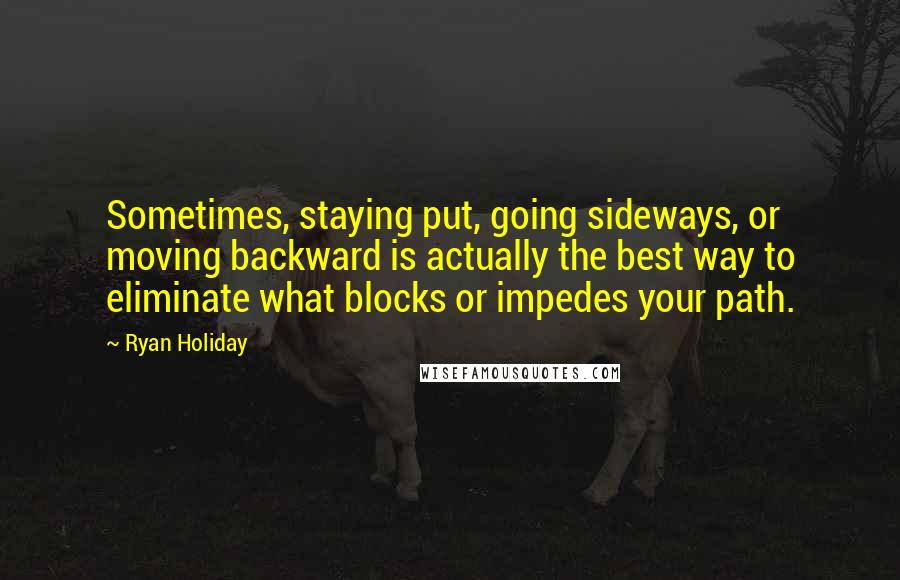 Ryan Holiday Quotes: Sometimes, staying put, going sideways, or moving backward is actually the best way to eliminate what blocks or impedes your path.