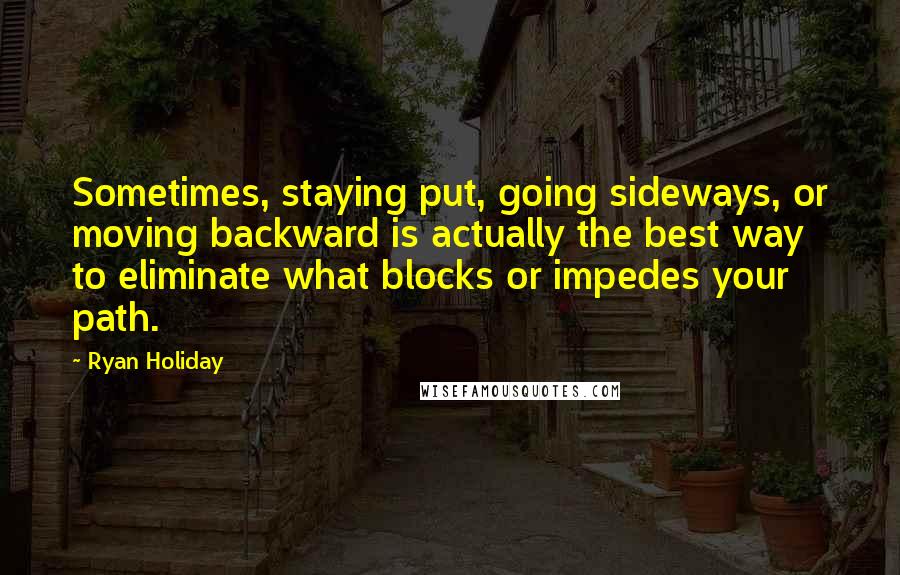 Ryan Holiday Quotes: Sometimes, staying put, going sideways, or moving backward is actually the best way to eliminate what blocks or impedes your path.