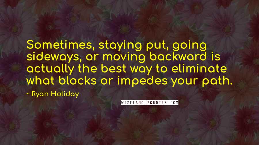 Ryan Holiday Quotes: Sometimes, staying put, going sideways, or moving backward is actually the best way to eliminate what blocks or impedes your path.