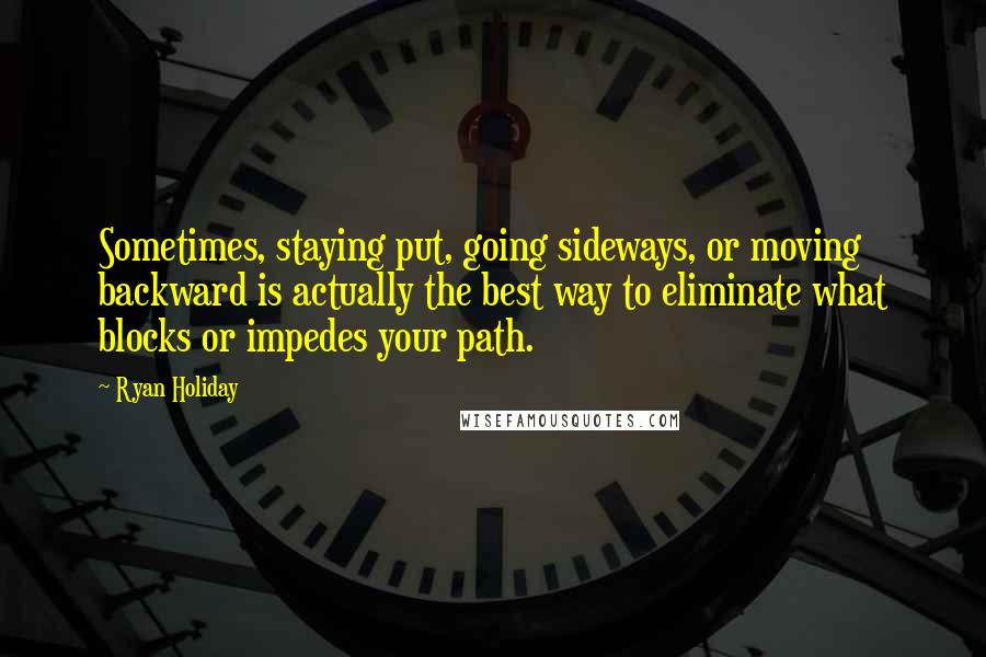 Ryan Holiday Quotes: Sometimes, staying put, going sideways, or moving backward is actually the best way to eliminate what blocks or impedes your path.