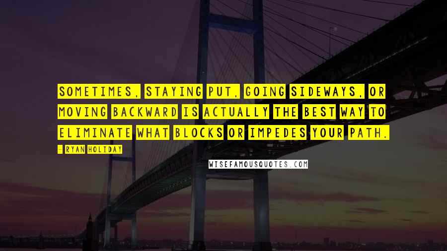 Ryan Holiday Quotes: Sometimes, staying put, going sideways, or moving backward is actually the best way to eliminate what blocks or impedes your path.