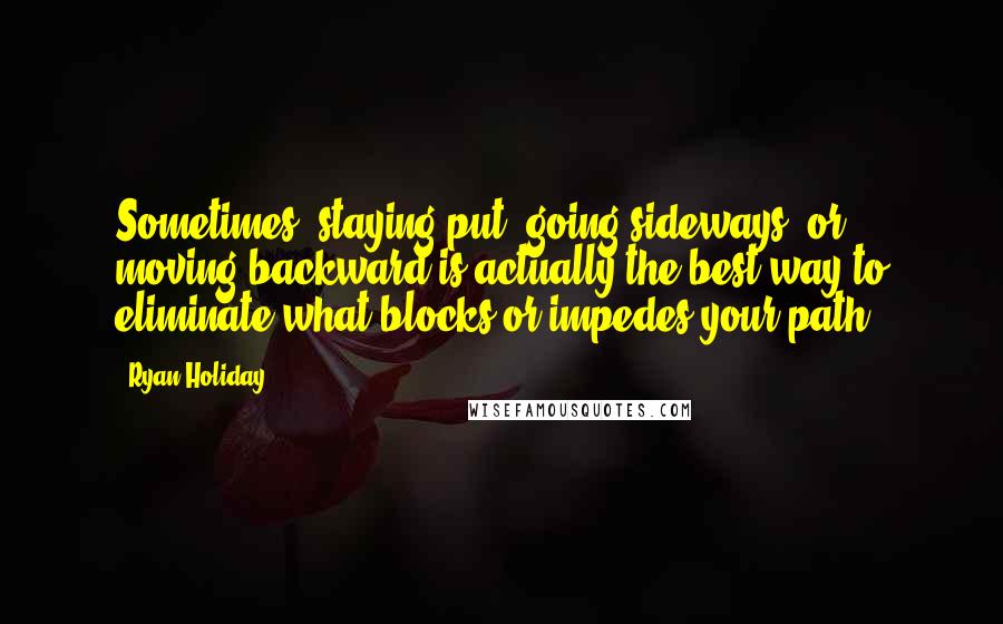 Ryan Holiday Quotes: Sometimes, staying put, going sideways, or moving backward is actually the best way to eliminate what blocks or impedes your path.