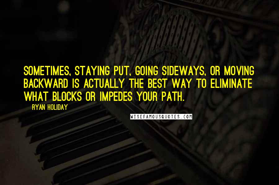 Ryan Holiday Quotes: Sometimes, staying put, going sideways, or moving backward is actually the best way to eliminate what blocks or impedes your path.