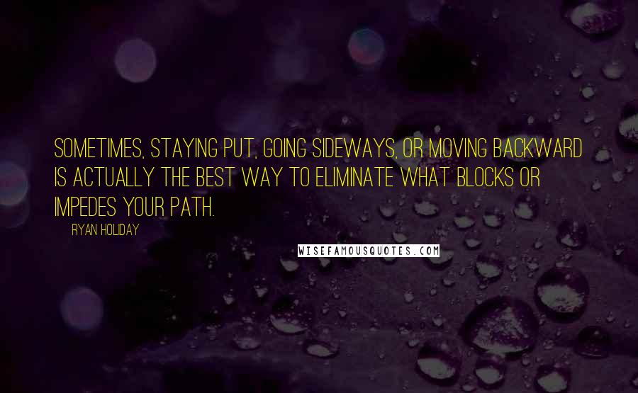 Ryan Holiday Quotes: Sometimes, staying put, going sideways, or moving backward is actually the best way to eliminate what blocks or impedes your path.