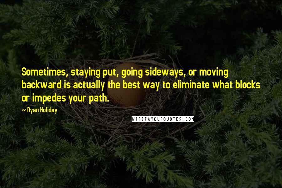 Ryan Holiday Quotes: Sometimes, staying put, going sideways, or moving backward is actually the best way to eliminate what blocks or impedes your path.