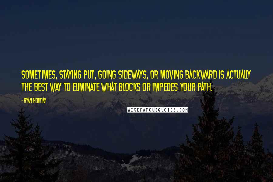 Ryan Holiday Quotes: Sometimes, staying put, going sideways, or moving backward is actually the best way to eliminate what blocks or impedes your path.