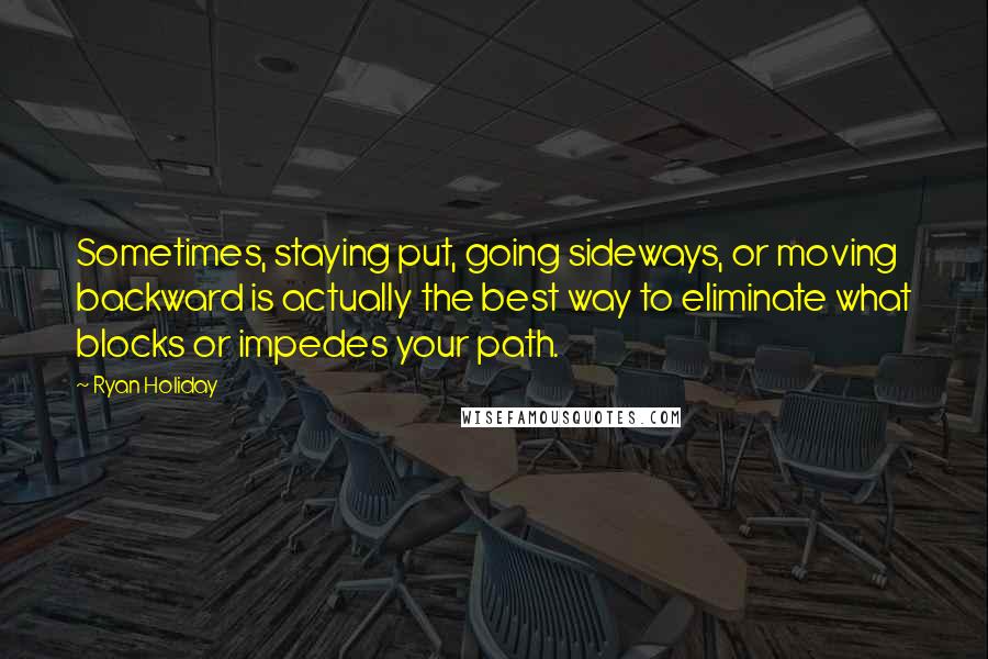 Ryan Holiday Quotes: Sometimes, staying put, going sideways, or moving backward is actually the best way to eliminate what blocks or impedes your path.