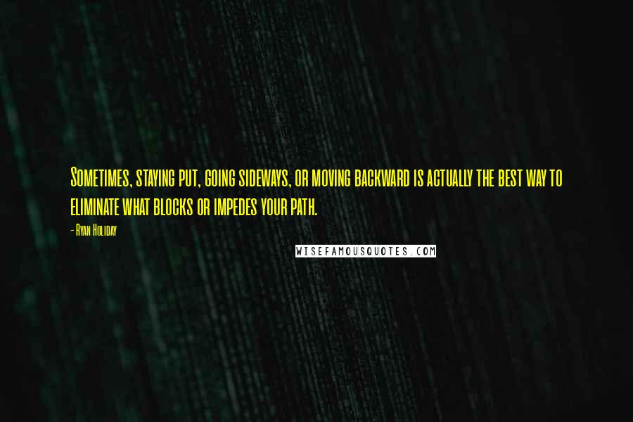 Ryan Holiday Quotes: Sometimes, staying put, going sideways, or moving backward is actually the best way to eliminate what blocks or impedes your path.