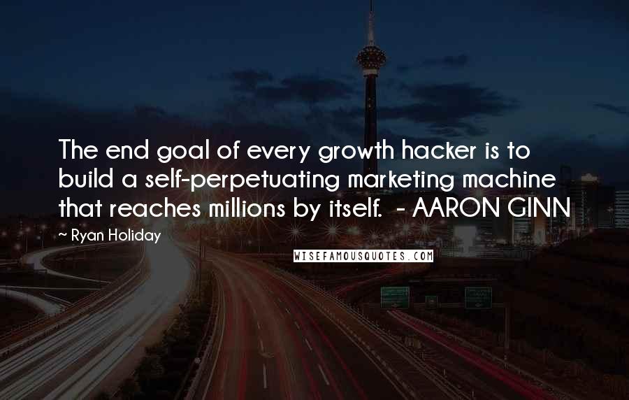 Ryan Holiday Quotes: The end goal of every growth hacker is to build a self-perpetuating marketing machine that reaches millions by itself.  - AARON GINN