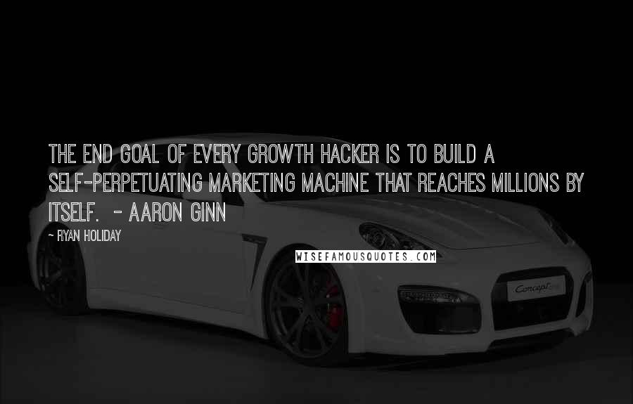 Ryan Holiday Quotes: The end goal of every growth hacker is to build a self-perpetuating marketing machine that reaches millions by itself.  - AARON GINN