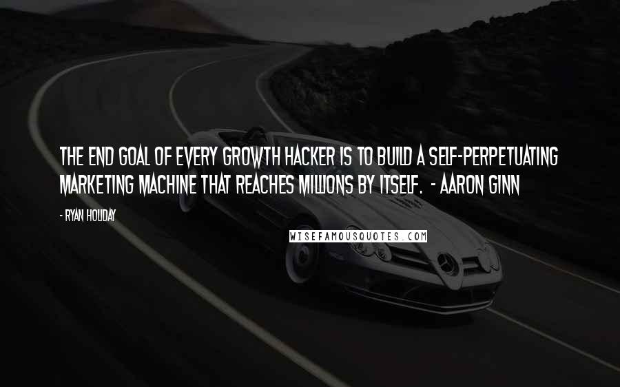 Ryan Holiday Quotes: The end goal of every growth hacker is to build a self-perpetuating marketing machine that reaches millions by itself.  - AARON GINN