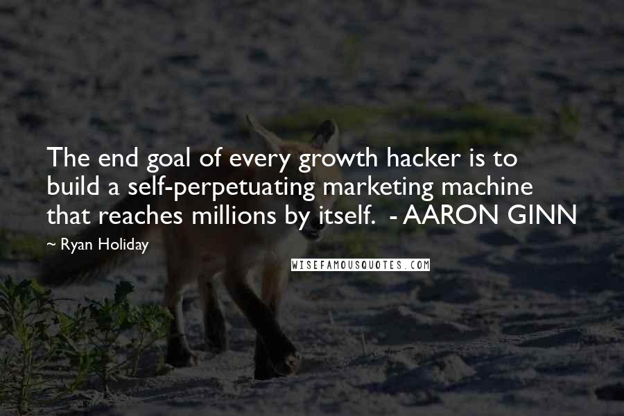 Ryan Holiday Quotes: The end goal of every growth hacker is to build a self-perpetuating marketing machine that reaches millions by itself.  - AARON GINN