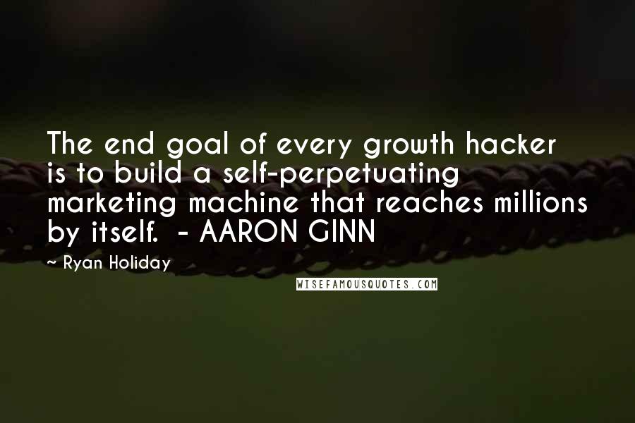 Ryan Holiday Quotes: The end goal of every growth hacker is to build a self-perpetuating marketing machine that reaches millions by itself.  - AARON GINN