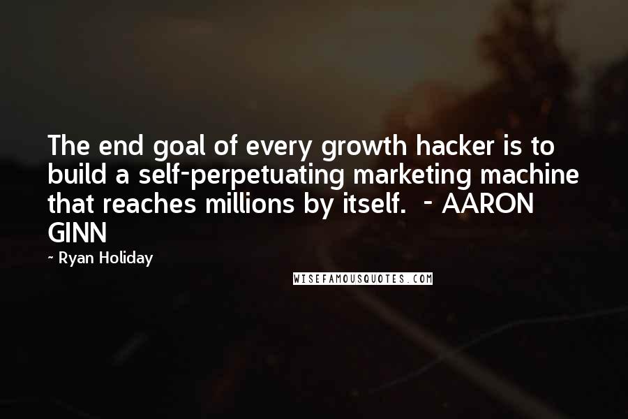 Ryan Holiday Quotes: The end goal of every growth hacker is to build a self-perpetuating marketing machine that reaches millions by itself.  - AARON GINN