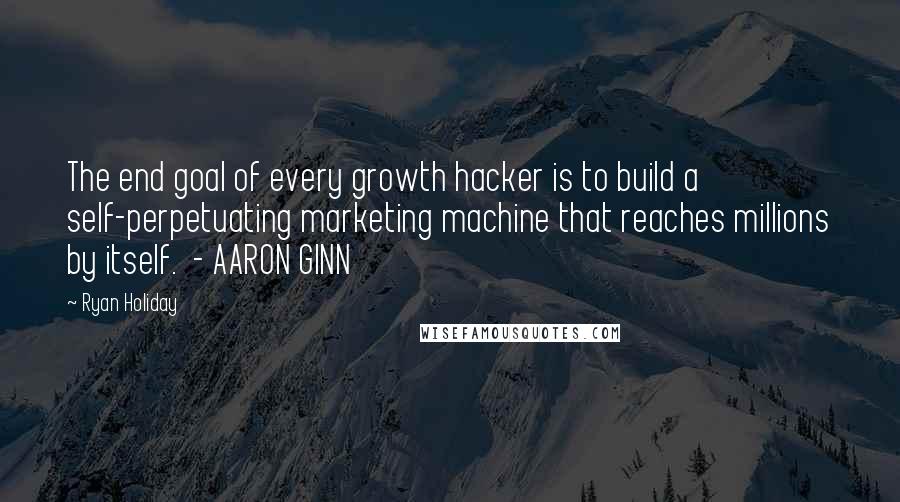 Ryan Holiday Quotes: The end goal of every growth hacker is to build a self-perpetuating marketing machine that reaches millions by itself.  - AARON GINN