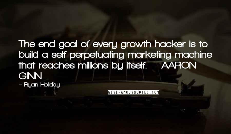 Ryan Holiday Quotes: The end goal of every growth hacker is to build a self-perpetuating marketing machine that reaches millions by itself.  - AARON GINN